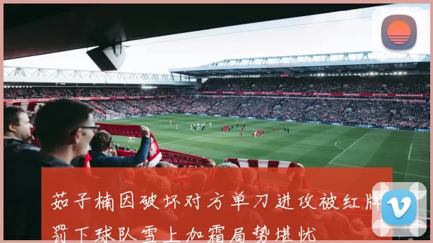 茹子楠因破坏对方单刀进攻被红牌罚下球队雪上加霜局势堪忧