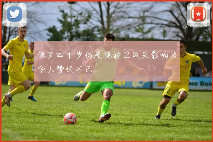 保罗四十岁仍展现控卫风采影响力令人赞叹不已