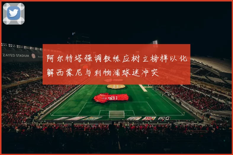 阿尔特塔强调教练应树立榜样以化解西蒙尼与利物浦球迷冲突