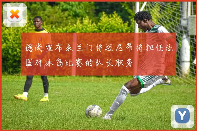 德尚宣布米兰门将迈尼昂将担任法国对冰岛比赛的队长职务