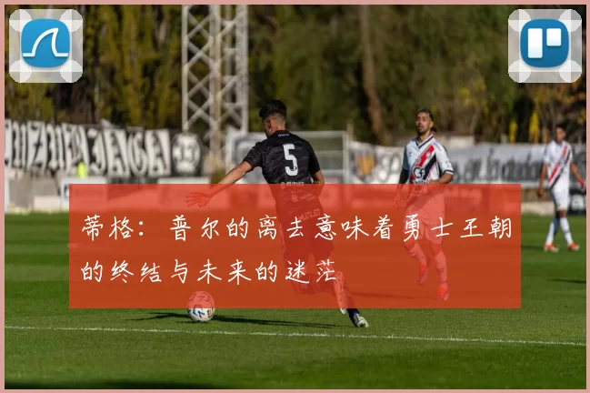 蒂格：普尔的离去意味着勇士王朝的终结与未来的迷茫