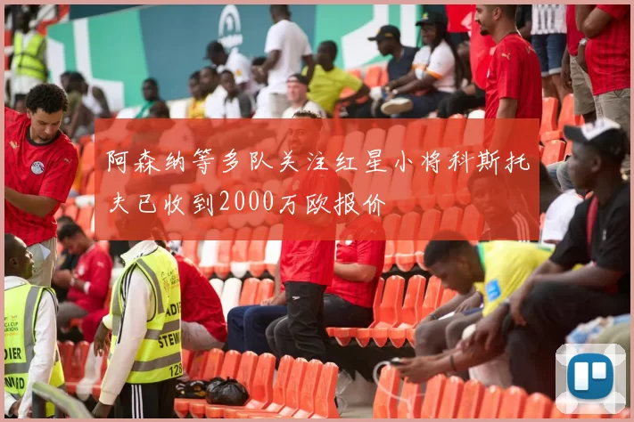 阿森纳等多队关注红星小将科斯托夫已收到2000万欧报价