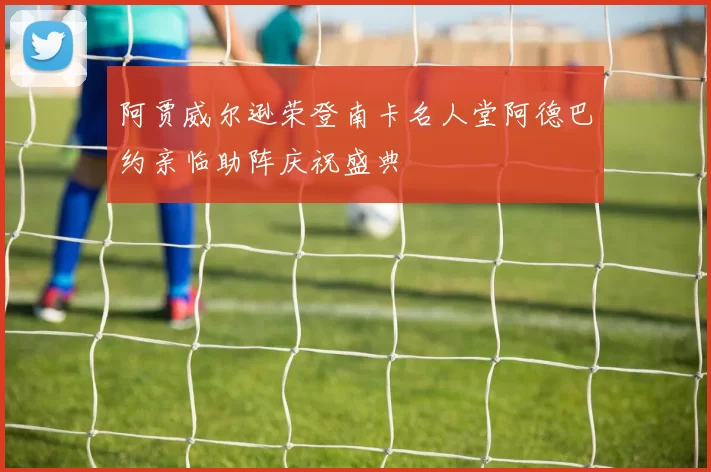 阿贾威尔逊荣登南卡名人堂阿德巴约亲临助阵庆祝盛典