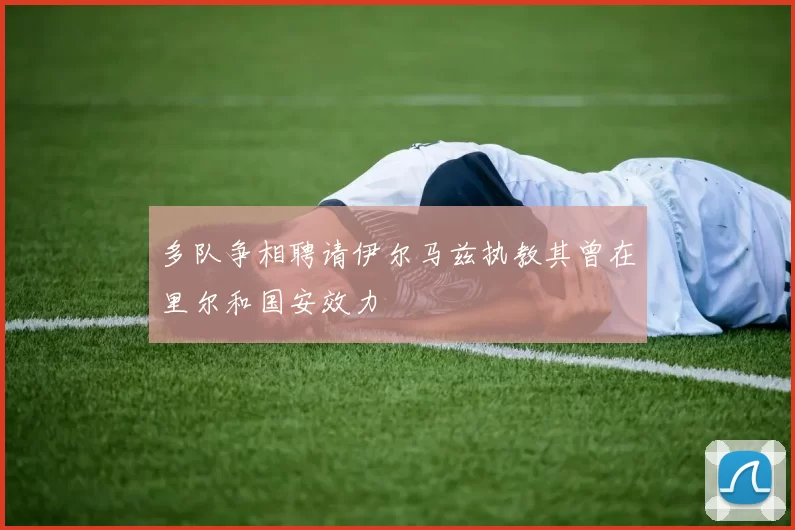 多队争相聘请伊尔马兹执教其曾在里尔和国安效力