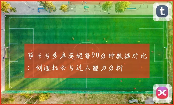 萨卡与多库英超每90分钟数据对比：创造机会与过人能力分析