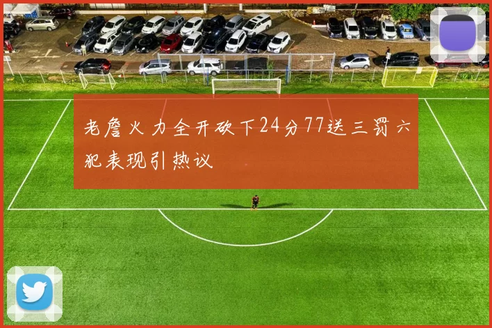 老詹火力全开砍下24分77送三罚六犯表现引热议