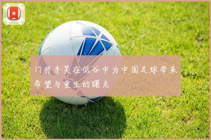门将李昊在低谷中为中国足球带来希望与重生的曙光