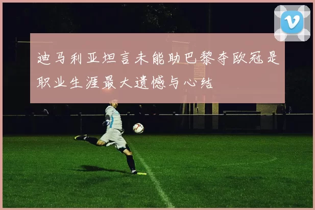 迪马利亚坦言未能助巴黎夺欧冠是职业生涯最大遗憾与心结