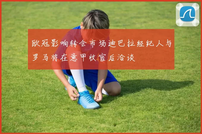 欧冠影响转会市场迪巴拉经纪人与罗马将在意甲收官后洽谈