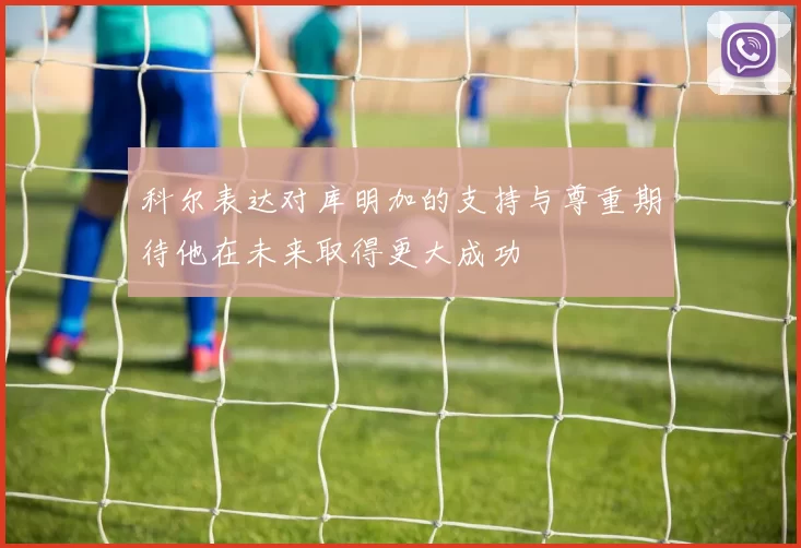 科尔表达对库明加的支持与尊重期待他在未来取得更大成功