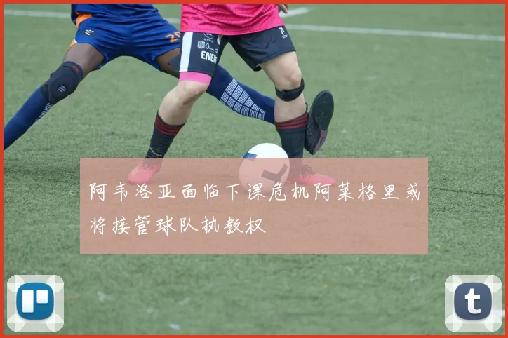 阿韦洛亚面临下课危机阿莱格里或将接管球队执教权