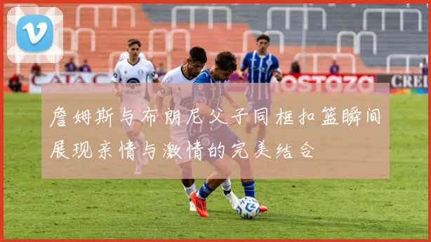 詹姆斯与布朗尼父子同框扣篮瞬间展现亲情与激情的完美结合