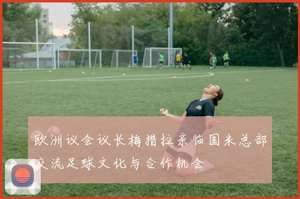 欧洲议会议长梅措拉亲临国米总部交流足球文化与合作机会