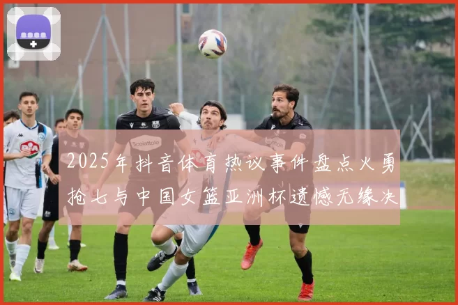 2025年抖音体育热议事件盘点火勇抢七与中国女篮亚洲杯遗憾无缘决赛
