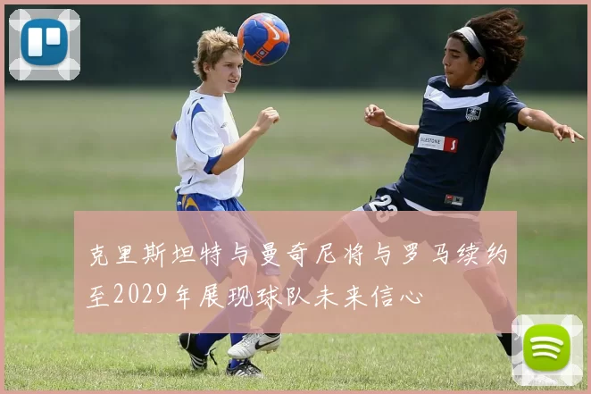 克里斯坦特与曼奇尼将与罗马续约至2029年展现球队未来信心