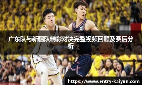 广东队与新疆队精彩对决完整视频回顾及赛后分析