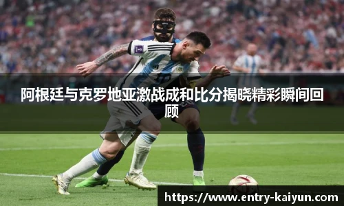 阿根廷与克罗地亚激战成和比分揭晓精彩瞬间回顾
